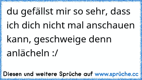 du gefällst mir so sehr, dass ich dich nicht mal anschauen kann, geschweige denn anlächeln :/