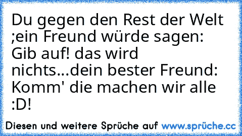 Du gegen den Rest der Welt ;
ein Freund würde sagen: Gib auf! das wird nichts...
dein bester Freund: Komm' die machen wir alle :D!