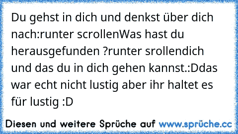 Du gehst in dich und denkst über dich nach:
runter scrollen
Was hast du herausgefunden ?
runter srollen
dich und das du in dich gehen kannst.
:D
das war echt nicht lustig aber ihr haltet es für lustig :D