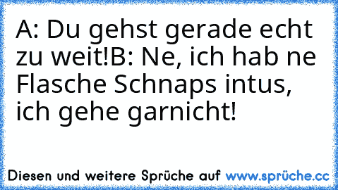 A: Du gehst gerade echt zu weit!
B: Ne, ich hab ne Flasche Schnaps intus, ich gehe garnicht!