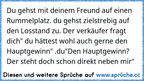 Du gehst mit deinem Freund auf einen Rummelplatz. du gehst zielstrebig auf den Losstand zu. Der verkäufer fragt dich" du hättest wohl auch gerne den Hauptgewinn" .du"Den Hauptgewinn? Der steht doch schon direkt neben mir"