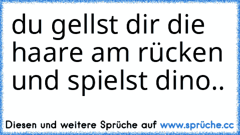 du gellst dir die haare am rücken und spielst dino..