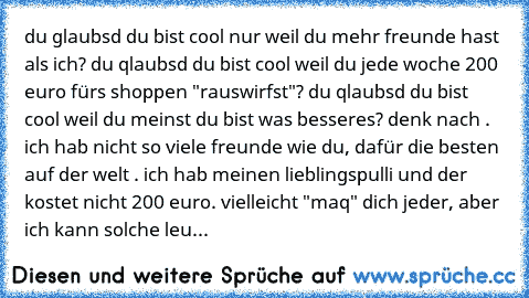 du glaubsd du bist cool nur weil du mehr freunde hast als ich? du qlaubsd du bist cool weil du jede woche 200 euro fürs shoppen "rauswirfst"? du qlaubsd du bist cool weil du meinst du bist was besseres? denk nach . ich hab nicht so viele freunde wie du, dafür die besten auf der welt . ich hab meinen lieblingspulli und der kostet nicht 200 euro. vielleicht "maq" dich jeder, aber ich kann solche leu...