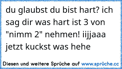 du glaubst du bist hart? ich sag dir was hart ist 3 von "nimm 2" nehmen! iijjaaa jetzt kuckst was hehe
♥