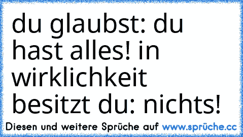 du glaubst: du hast alles! in wirklichkeit besitzt du: nichts!