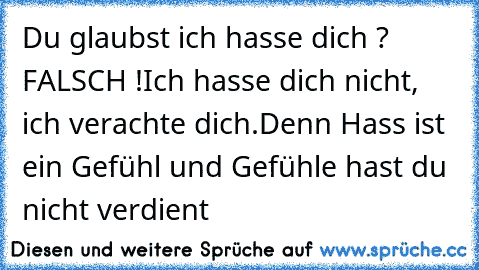 Du glaubst ich hasse dich ? FALSCH !
Ich hasse dich nicht, ich verachte dich.
Denn Hass ist ein Gefühl und Gefühle hast du nicht verdient