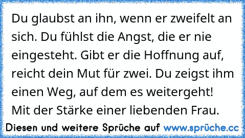 Du glaubst an ihn, wenn er zweifelt an sich. Du fühlst die Angst, die er nie eingesteht. Gibt er die Hoffnung auf, reicht dein Mut für zwei. Du zeigst ihm einen Weg, auf dem es weitergeht! Mit der Stärke einer liebenden Frau. 