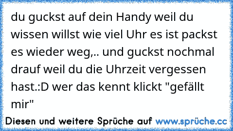 du guckst auf dein Handy weil du wissen willst wie viel Uhr es ist packst es wieder weg,.. und guckst nochmal drauf weil du die Uhrzeit vergessen hast.
:D wer das kennt klickt "gefällt mir"