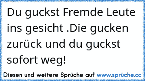 Du guckst Fremde Leute ins gesicht .
Die gucken zurück und du guckst sofort weg!