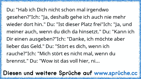 Du: "Hab ich Dich nicht schon mal irgendwo gesehen?"
Ich: "Ja, deshalb gehe ich auch nie mehr wieder dort hin." 
Du: "Ist dieser Platz frei"
Ich: "Ja, und meiner auch, wenn du dich da hinsetzt." 
Du: "Kann ich Dir einen ausgeben?"
Ich: "Danke, ich möchte aber lieber das Geld." 
Du: "Stört es dich, wenn ich rauche?"
Ich: "Mich stört es nicht mal, wenn du brennst." 
Du: "Wow ist das voll hier, ni...