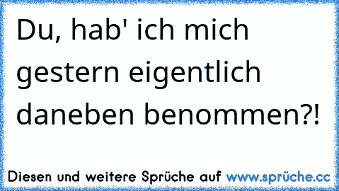 Du, hab' ich mich gestern eigentlich daneben benommen?!