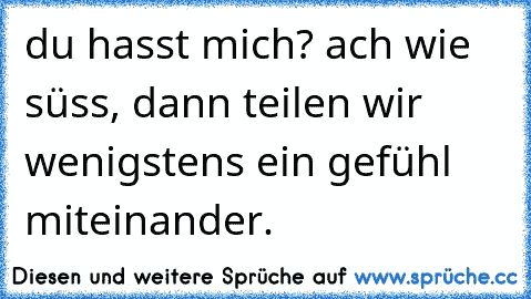 du hasst mich? ach wie süss, dann teilen wir wenigstens ein gefühl miteinander.