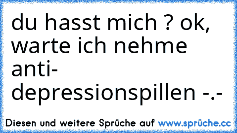 du hasst mich ? ok, warte ich nehme anti- depressionspillen -.-