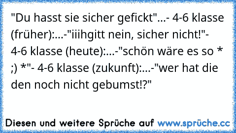 "Du hasst sie sicher gefickt"...
- 4-6 klasse (früher):...-"iiihgitt nein, sicher nicht!"
- 4-6 klasse (heute):...-"schön wäre es so * ;) *"
- 4-6 klasse (zukunft):...-"wer hat die den noch nicht gebumst!?"