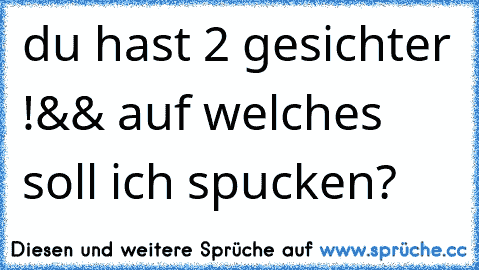 du hast 2 gesichter !
&& auf welches soll ich spucken?