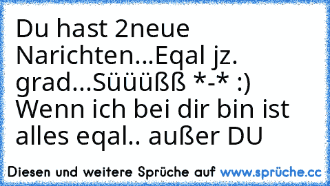 Du hast 2neue Narichten...
Eqal jz. grad...
Süüüßß *-* 
:) ♥
Wenn ich bei dir bin ist alles eqal.. außer DU ♥