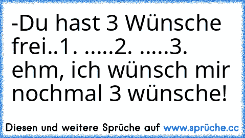 -Du hast 3 Wünsche frei..
1. .....
2. .....
3. ehm, ich wünsch mir nochmal 3 wünsche!