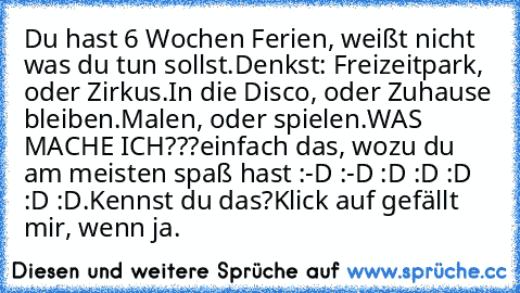 Du hast 6 Wochen Ferien, weißt nicht was du tun sollst.
Denkst: Freizeitpark, oder Zirkus.
In die Disco, oder Zuhause bleiben.
Malen, oder spielen.
WAS MACHE ICH???
einfach das, wozu du am meisten spaß hast :-D :-D :D :D :D :D :D.
Kennst du das?
Klick auf gefällt mir, wenn ja.