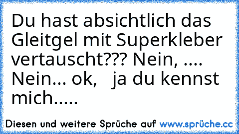 Du hast absichtlich das Gleitgel mit Superkleber vertauscht??? Nein, .... Nein... ok,   ja du kennst mich.....