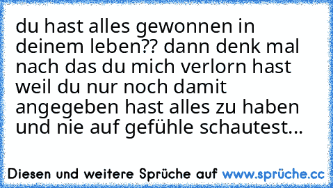 du hast alles gewonnen in deinem leben?? 
dann denk mal nach das du mich verlorn hast weil du nur noch damit angegeben hast alles zu haben und nie auf gefühle schautest...