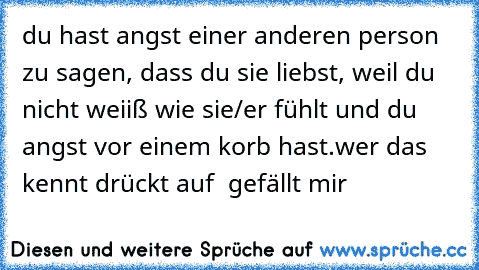 du hast angst einer anderen person zu sagen, dass du sie liebst, weil du nicht weiiß wie sie/er fühlt und du angst vor einem korb hast.
wer das kennt drückt auf  gefällt mir