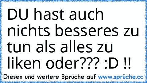 DU hast auch nichts besseres zu tun als alles zu liken oder??? :D !!