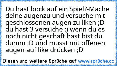 Du hast bock auf ein Spiel?
-Mache deine augenzu und versuche mit geschlossenen augen zu liken ;D du hast 3 versuche :) wenn du es noch nicht geschaft hast bist du dumm :D und musst mit offenen augen auf like drücken ;D