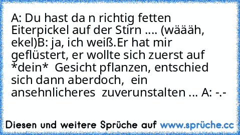 A: Du hast da n richtig fetten Eiterpickel auf der Stirn .... (wäääh, ekel)
B: ja, ich weiß.
Er hat mir geflüstert, er wollte sich zuerst auf  *dein*  Gesicht pflanzen, entschied sich dann aberdoch,  ein ansehnlicheres  zuverunstalten ... 
A: -.-