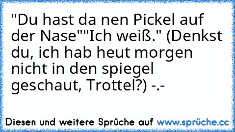 "Du hast da nen Pickel auf der Nase"
"Ich weiß." (Denkst du, ich hab heut morgen nicht in den spiegel geschaut, Trottel?) -.-