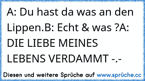 A: Du hast da was an den Lippen.
B: Echt & was ?
A: DIE LIEBE MEINES LEBENS VERDAMMT -.-