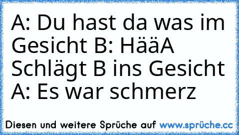 A: Du hast da was im Gesicht 
B: Hää
A Schlägt B ins Gesicht 
A: Es war schmerz