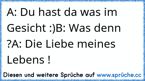 A: Du hast da was im Gesicht :)
B: Was denn ?
A: Die Liebe meines Lebens ! ♥