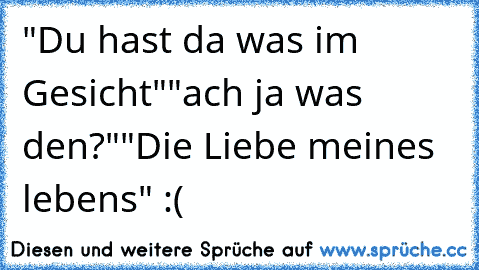 "Du hast da was im Gesicht"
"ach ja was den?"
"Die Liebe meines lebens" :(