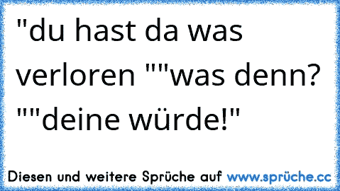 "du hast da was verloren "
"was denn? "
"deine würde!"