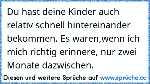 Du hast deine Kinder auch relativ schnell hintereinander bekommen. Es waren,
wenn ich mich richtig erinnere, nur zwei Monate dazwischen.