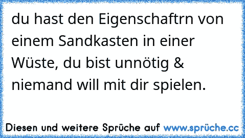 du hast den Eigenschaftrn von einem Sandkasten in einer Wüste, du bist unnötig & niemand will mit dir spielen.