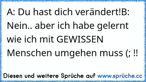 A: Du hast dich verändert!
B: Nein.. aber ich habe gelernt wie ich mit GEWISSEN Menschen umgehen muss (; !!