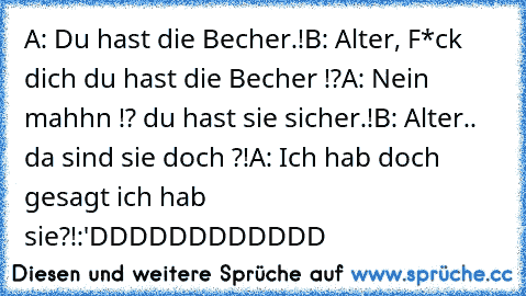 A: Du hast die Becher.!
B: Alter, F*ck dich du hast die Becher !?
A: Nein mahhn !? du hast sie sicher.!
B: Alter.. da sind sie doch ?!
A: Ich hab doch gesagt ich hab sie?!
:'DDDDDDDDDDDD