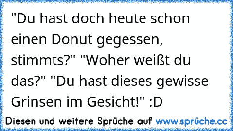 "Du hast doch heute schon einen Donut gegessen, stimmts?" "Woher weißt du das?" "Du hast dieses gewisse Grinsen im Gesicht!" :D