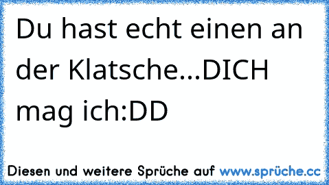 Du hast echt einen an der Klatsche...DICH mag ich:DD