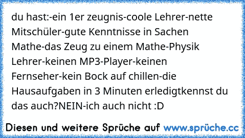 du hast:
-ein 1er zeugnis
-coole Lehrer
-nette Mitschüler
-gute Kenntnisse in Sachen Mathe
-das Zeug zu einem Mathe-Physik Lehrer
-keinen MP3-Player
-keinen Fernseher
-kein Bock auf chillen
-die Hausaufgaben in 3 Minuten erledigt
kennst du das auch?
NEIN-ich auch nicht :D