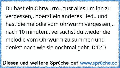 Du hast ein Ohrwurm., tust alles um ihn zu vergessen,. hoerst ein anderes Lied,. und hast die melodie vom ohrwurm vergessen,.. nach 10 minuten,. versuchst du wieder die melodie vom Ohrwurm zu summen und denkst nach wie sie nochmal geht :D:D:D