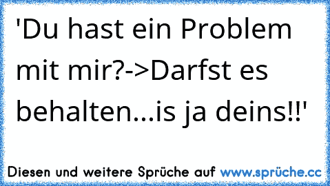 'Du hast ein Problem mit mir?
->Darfst es behalten...is ja dein´s!!'