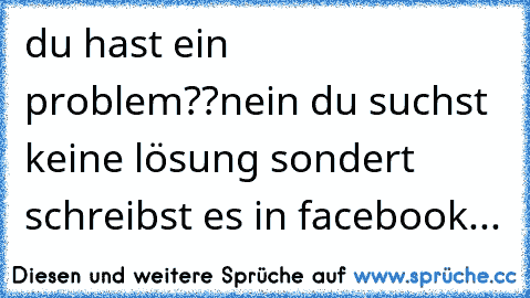 du hast ein problem??
nein du suchst keine lösung sondert schreibst es in facebook...