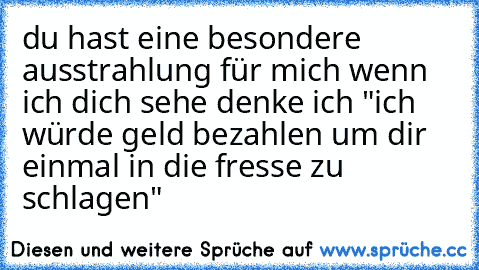 du hast eine besondere ausstrahlung für mich wenn ich dich sehe denke ich "ich würde geld bezahlen um dir einmal in die fresse zu schlagen"