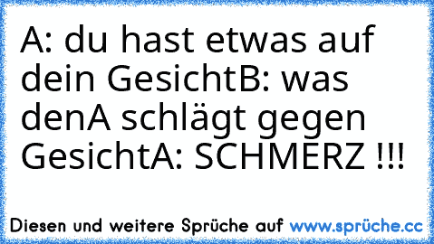 A: du hast etwas auf dein Gesicht
B: was den
A schlägt gegen Gesicht
A: SCHMERZ !!!