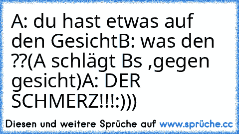 A: du hast etwas auf den Gesicht
B: was den ??
(A schlägt B´s ,gegen gesicht)
A: DER SCHMERZ!!!
:)))