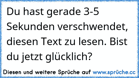 Du hast gerade 3-5 Sekunden verschwendet, diesen Text zu lesen. Bist du jetzt glücklich?