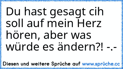 Du hast gesagt cih soll auf mein Herz hören, aber was würde es ändern?! -.-