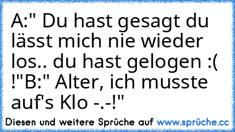 A:" Du hast gesagt du lässt mich nie wieder los.. du hast gelogen :( !"
B:" Alter, ich musste auf's Klo -.-!"